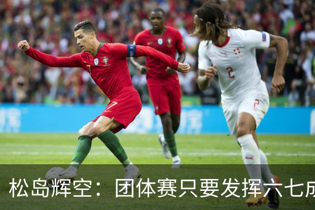 松岛辉空：团体赛只要发挥六七成实力 就能和中国乒乓球队抗衡